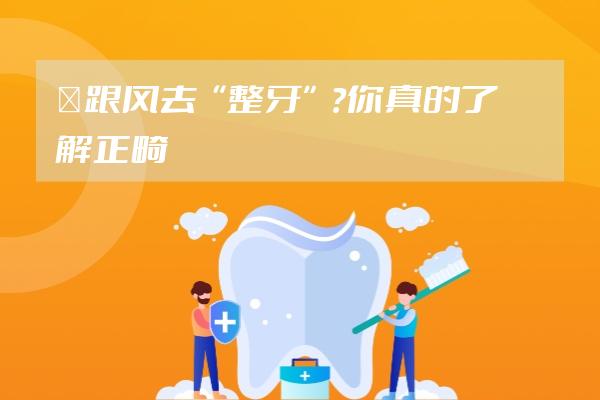 ?跟風(fēng)去“整牙”？你真的了解正畸嗎？