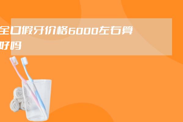 全口假牙價格6000左右算好嗎