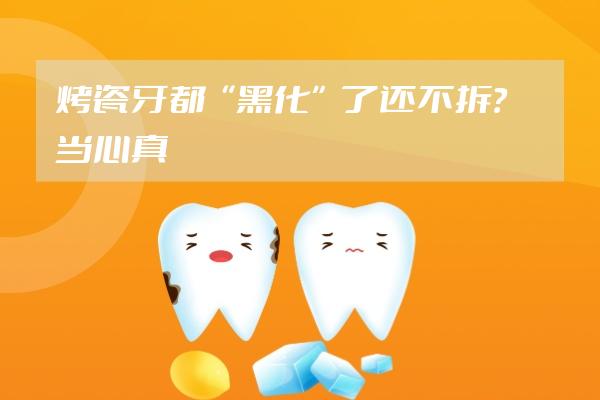 烤瓷牙都“黑化”了還不拆？當心真牙全爛掉啊