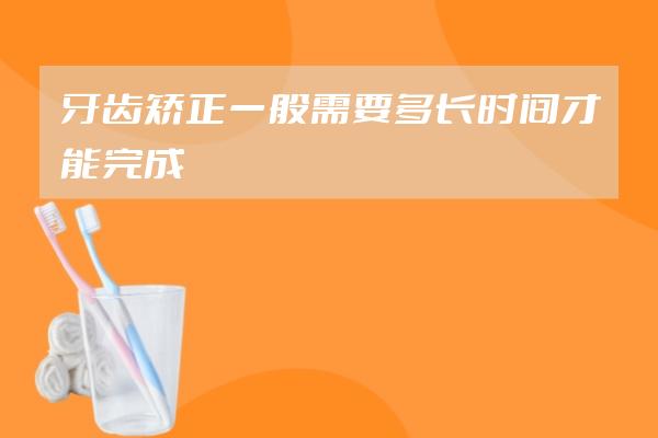 牙齒矯正一般需要多長時(shí)間才能完成?